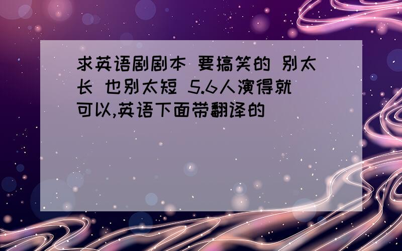 求英语剧剧本 要搞笑的 别太长 也别太短 5.6人演得就可以,英语下面带翻译的