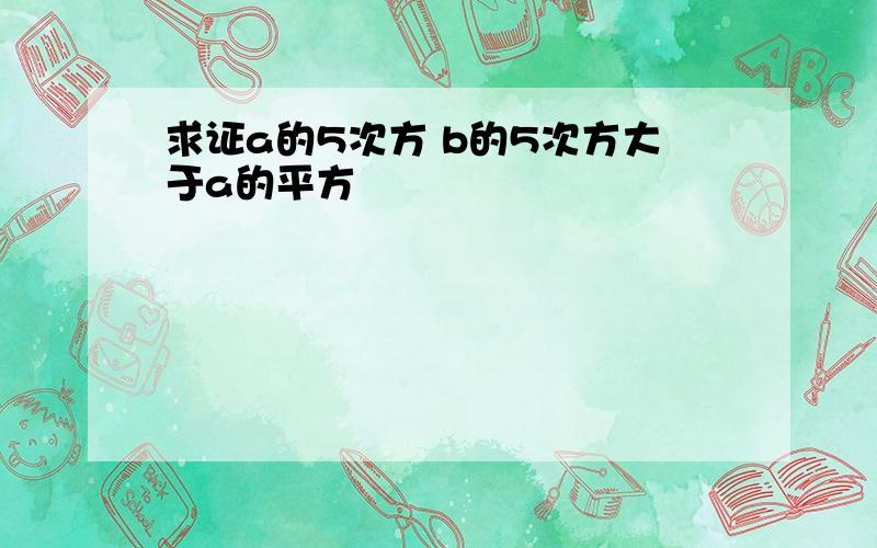 求证a的5次方 b的5次方大于a的平方