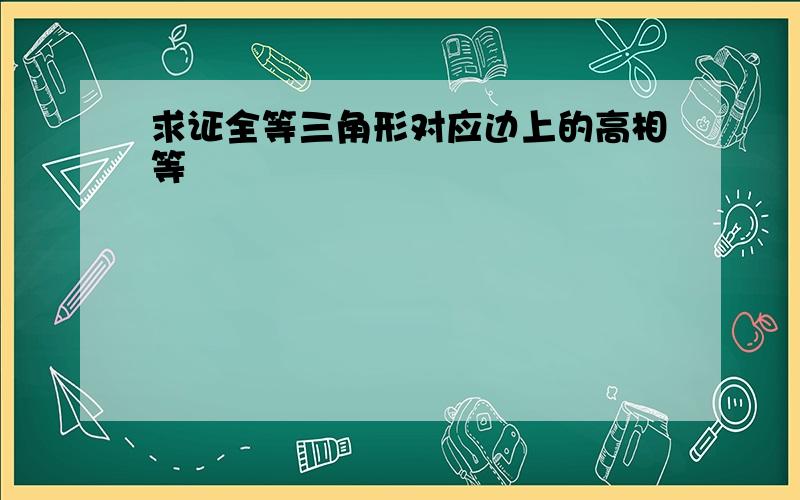 求证全等三角形对应边上的高相等