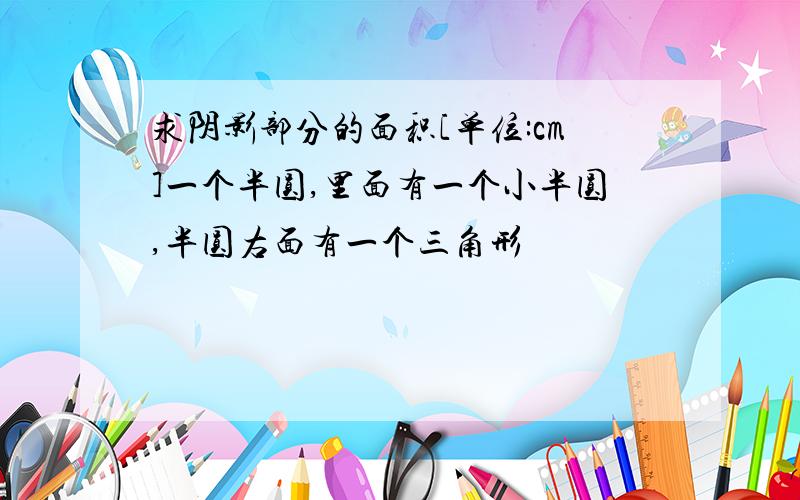 求阴影部分的面积[单位:cm]一个半圆,里面有一个小半圆,半圆右面有一个三角形