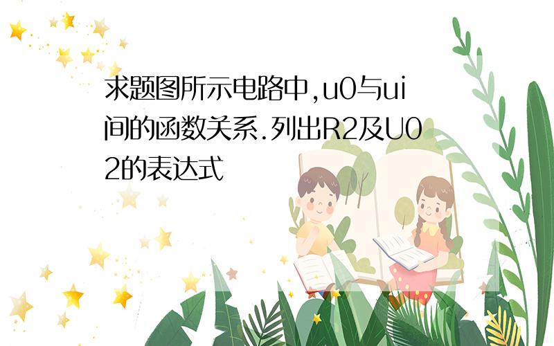 求题图所示电路中,u0与ui间的函数关系.列出R2及U02的表达式