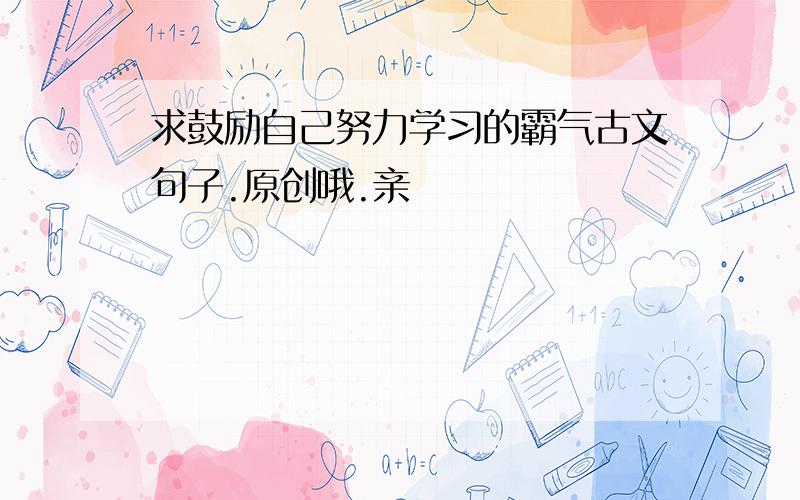 求鼓励自己努力学习的霸气古文句子.原创哦.亲