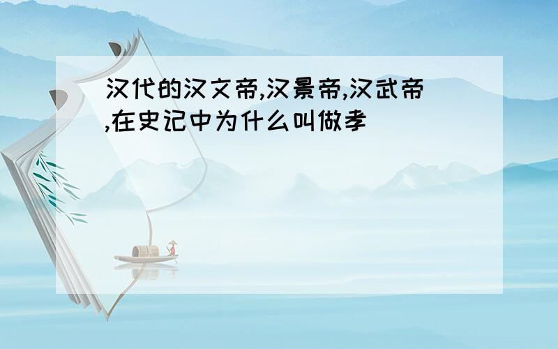 汉代的汉文帝,汉景帝,汉武帝,在史记中为什么叫做孝