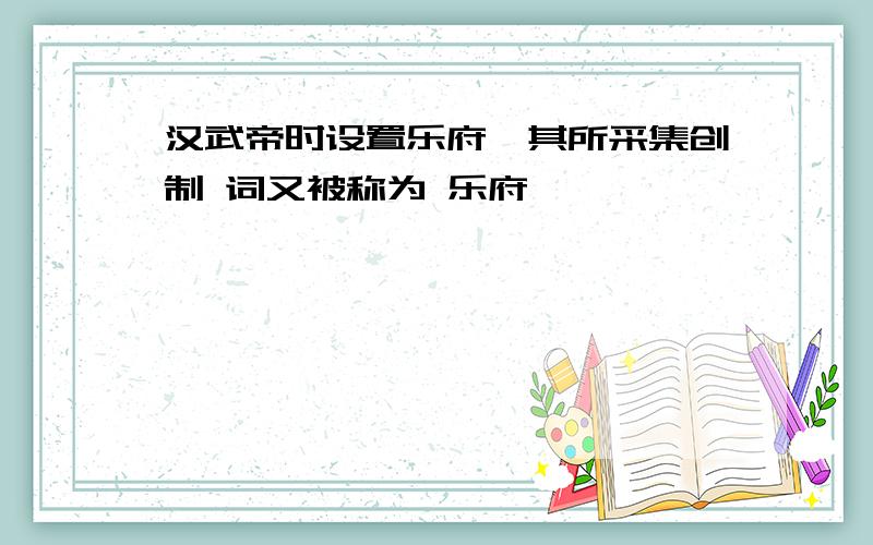 汉武帝时设置乐府,其所采集创制 词又被称为 乐府