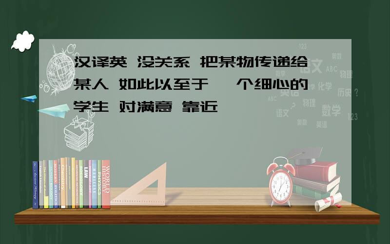 汉译英 没关系 把某物传递给某人 如此以至于 一个细心的学生 对满意 靠近