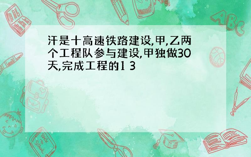 汗是十高速铁路建设,甲,乙两个工程队参与建设,甲独做30天,完成工程的1 3