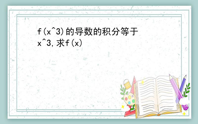 f(x^3)的导数的积分等于x^3,求f(x)