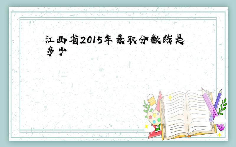 江西省2015年录取分数线是多少