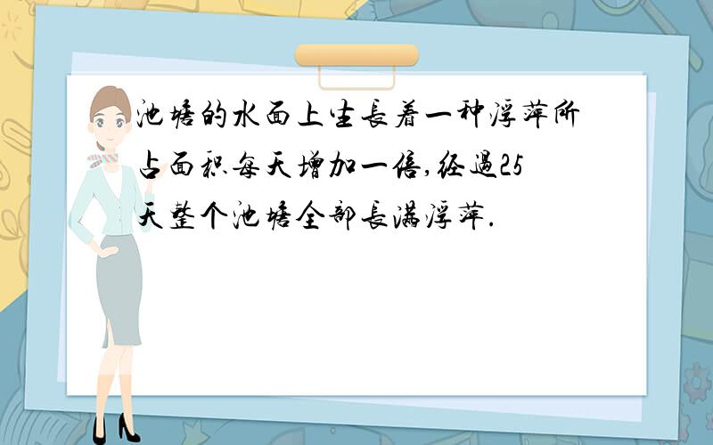 池塘的水面上生长着一种浮萍所占面积每天增加一倍,经过25天整个池塘全部长满浮萍.