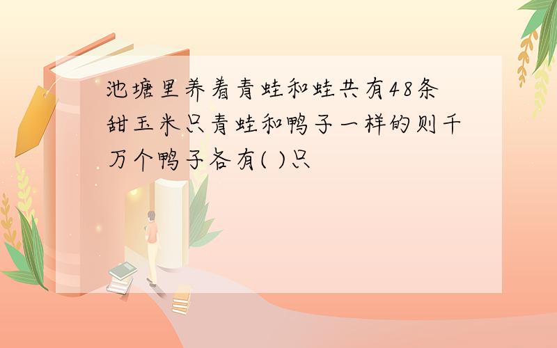 池塘里养着青蛙和蛙共有48条甜玉米只青蛙和鸭子一样的则千万个鸭子各有( )只