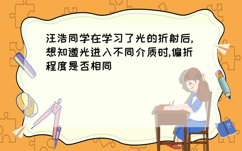 汪浩同学在学习了光的折射后,想知道光进入不同介质时,偏折程度是否相同