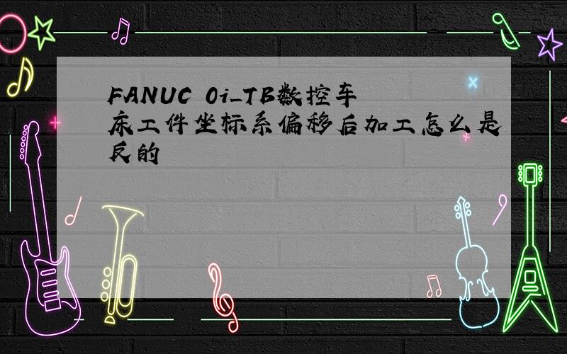 FANUC 0i_TB数控车床工件坐标系偏移后加工怎么是反的