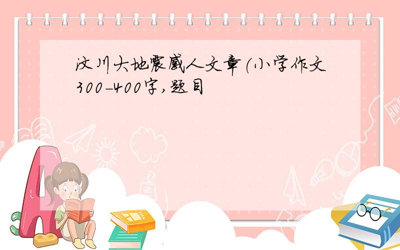 汶川大地震感人文章(小学作文300-400字,题目