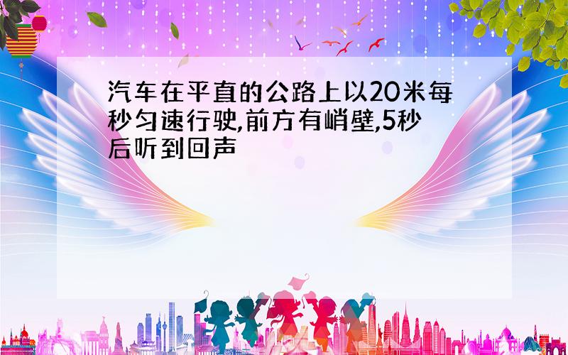 汽车在平直的公路上以20米每秒匀速行驶,前方有峭壁,5秒后听到回声