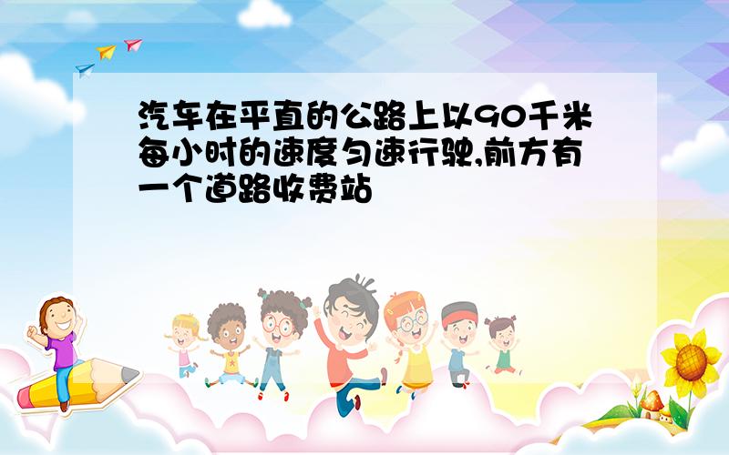 汽车在平直的公路上以90千米每小时的速度匀速行驶,前方有一个道路收费站