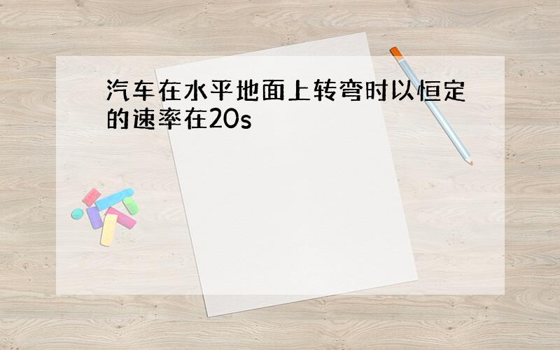 汽车在水平地面上转弯时以恒定的速率在20s