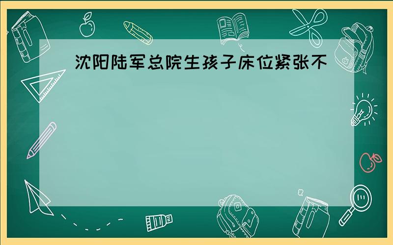 沈阳陆军总院生孩子床位紧张不