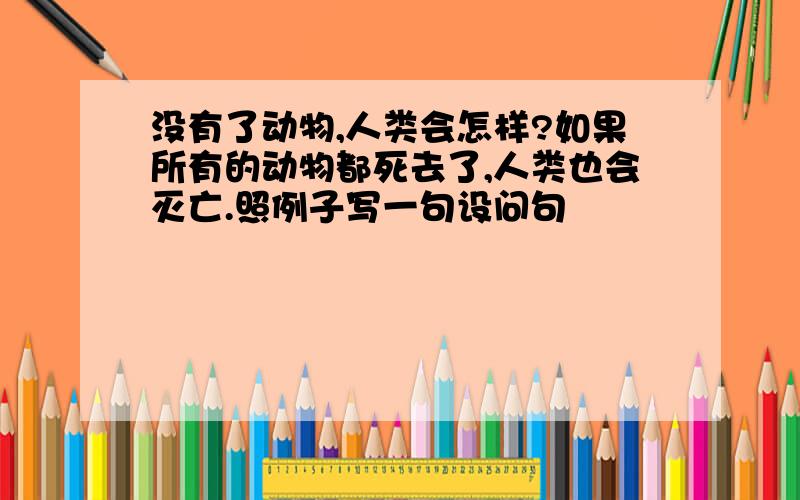 没有了动物,人类会怎样?如果所有的动物都死去了,人类也会灭亡.照例子写一句设问句