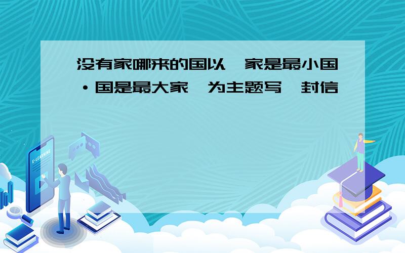 没有家哪来的国以"家是最小国·国是最大家"为主题写一封信