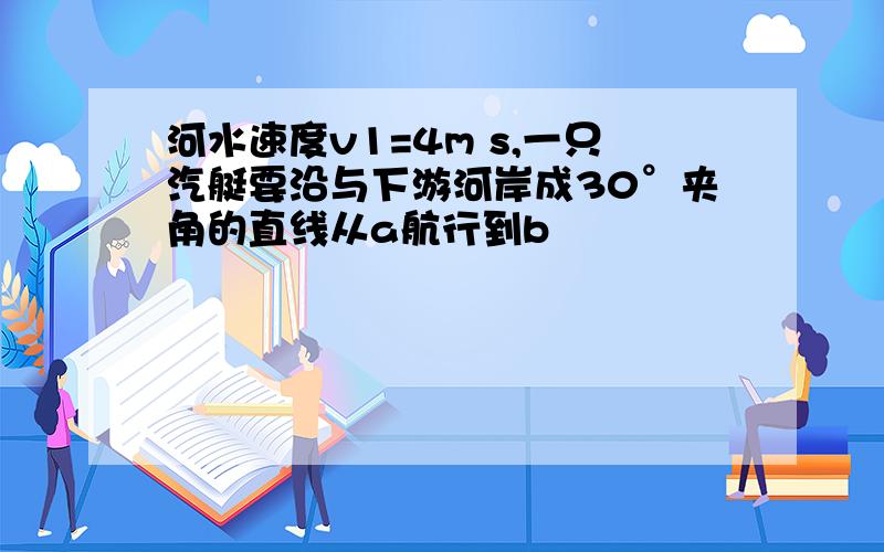 河水速度v1=4m s,一只汽艇要沿与下游河岸成30°夹角的直线从a航行到b