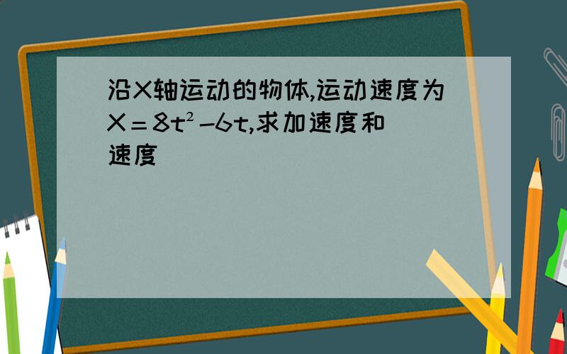 沿X轴运动的物体,运动速度为X＝8t²-6t,求加速度和速度