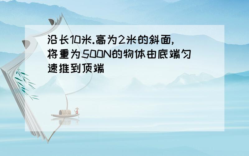 沿长10米.高为2米的斜面,将重为500N的物体由底端匀速推到顶端