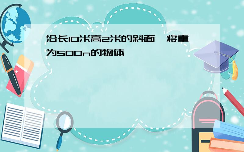 沿长10米高2米的斜面,将重为500n的物体