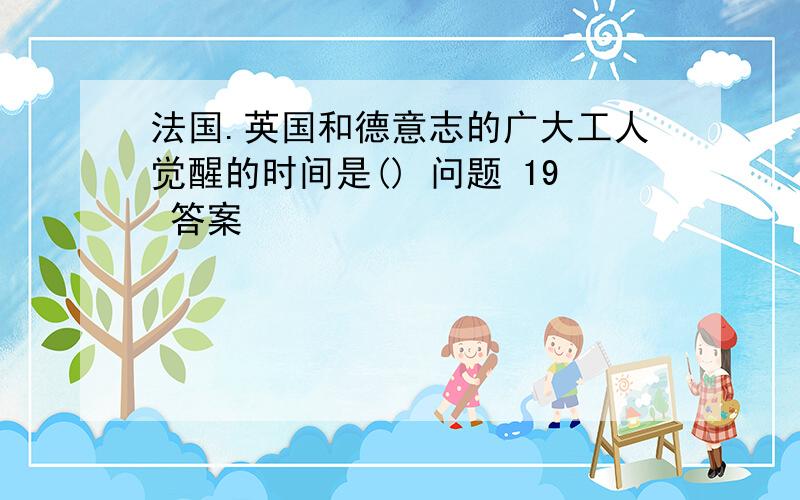 法国.英国和德意志的广大工人觉醒的时间是() 问题 19 答案