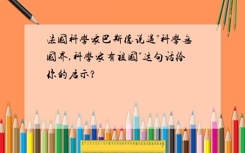 法国科学家巴斯德说过"科学无国界,科学家有祖国"这句话给你的启示?