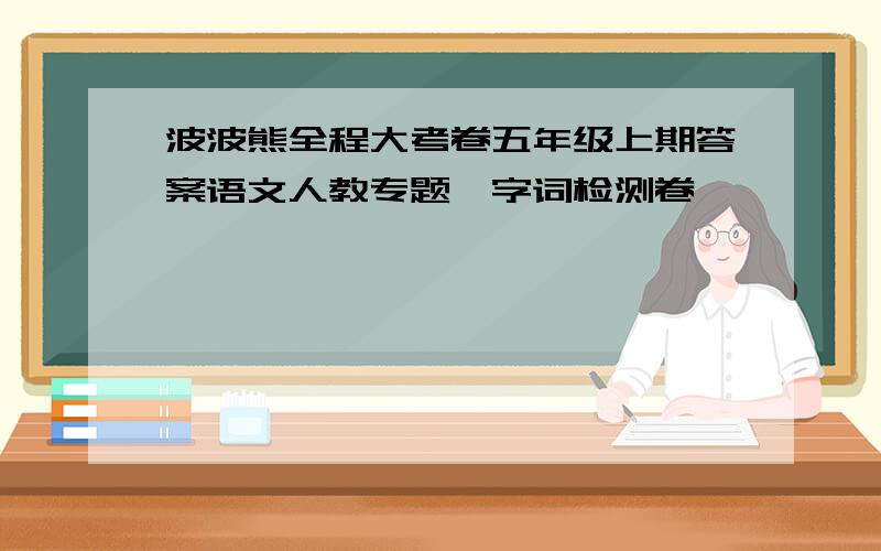 波波熊全程大考卷五年级上期答案语文人教专题一字词检测卷