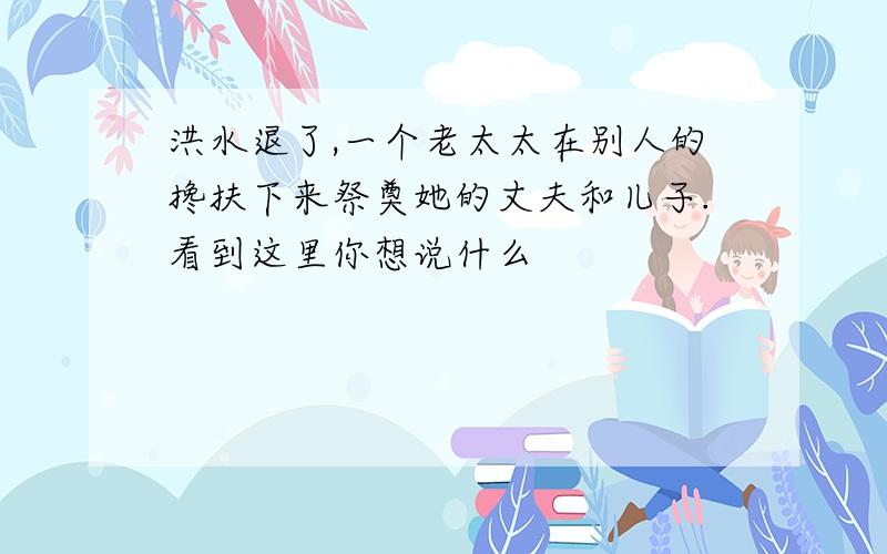 洪水退了,一个老太太在别人的搀扶下来祭奠她的丈夫和儿子.看到这里你想说什么