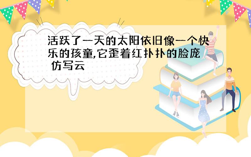 活跃了一天的太阳依旧像一个快乐的孩童,它歪着红扑扑的脸庞 仿写云