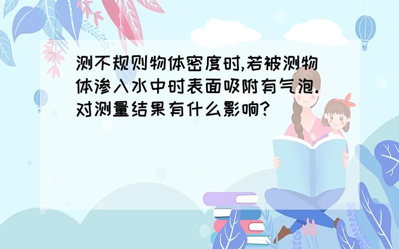 测不规则物体密度时,若被测物体渗入水中时表面吸附有气泡.对测量结果有什么影响?