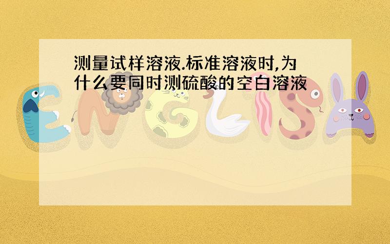 测量试样溶液.标准溶液时,为什么要同时测硫酸的空白溶液