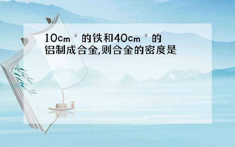 10cm³的铁和40cm³的铝制成合金,则合金的密度是