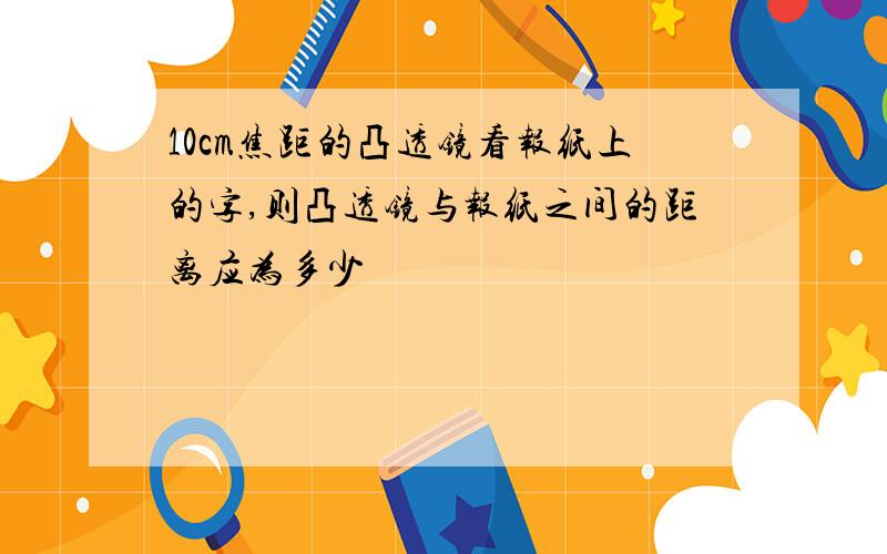 10cm焦距的凸透镜看报纸上的字,则凸透镜与报纸之间的距离应为多少