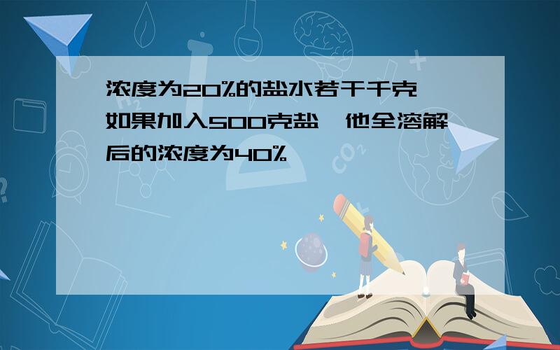 浓度为20%的盐水若干千克,如果加入500克盐,他全溶解后的浓度为40%