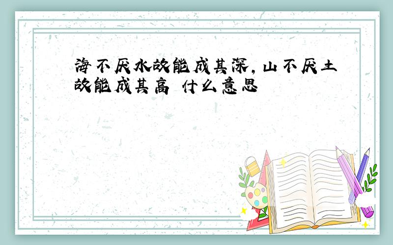 海不厌水故能成其深,山不厌土故能成其高 什么意思