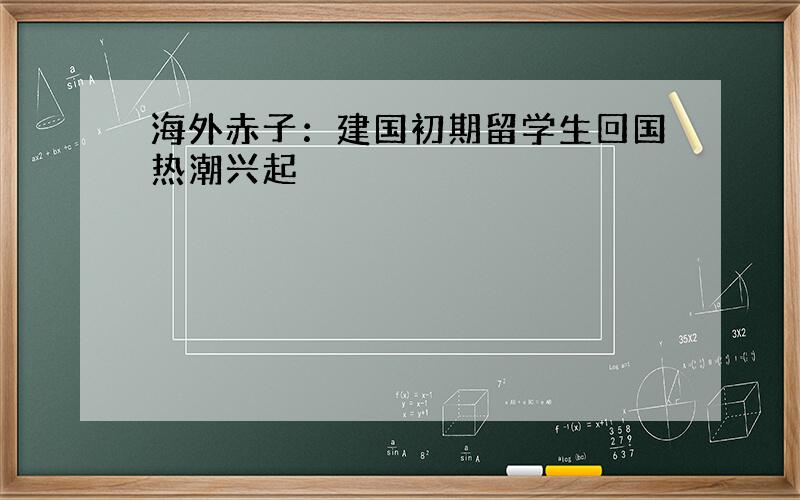 海外赤子：建国初期留学生回国热潮兴起