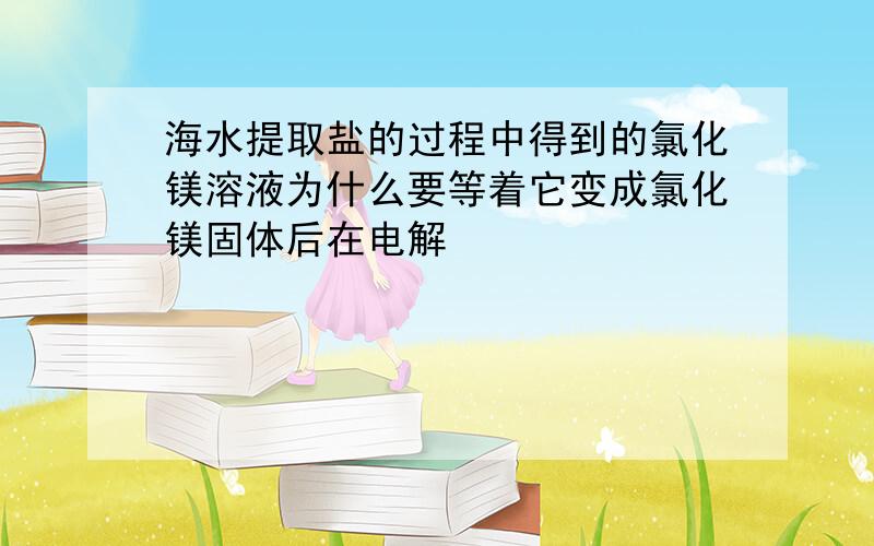 海水提取盐的过程中得到的氯化镁溶液为什么要等着它变成氯化镁固体后在电解