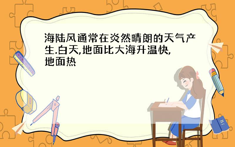 海陆风通常在炎然晴朗的天气产生.白天,地面比大海升温快,地面热