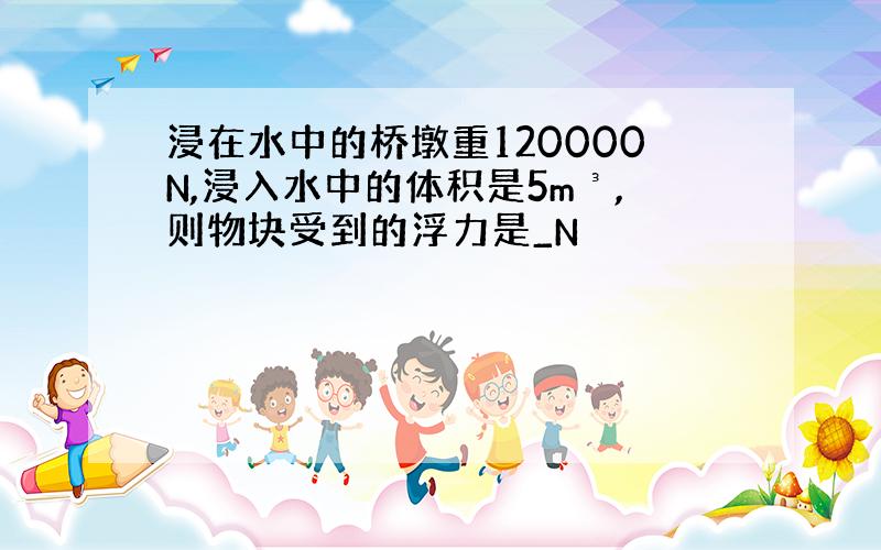 浸在水中的桥墩重120000N,浸入水中的体积是5m³,则物块受到的浮力是_N