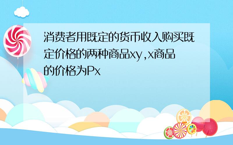 消费者用既定的货币收入购买既定价格的两种商品xy,x商品的价格为Px