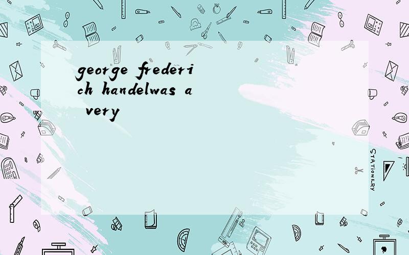 george frederich handelwas a very