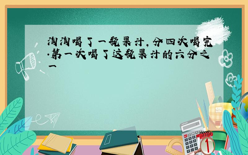 淘淘喝了一瓶果汁,分四次喝完.第一次喝了这瓶果汁的六分之一