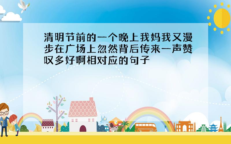 清明节前的一个晚上我妈我又漫步在广场上忽然背后传来一声赞叹多好啊相对应的句子