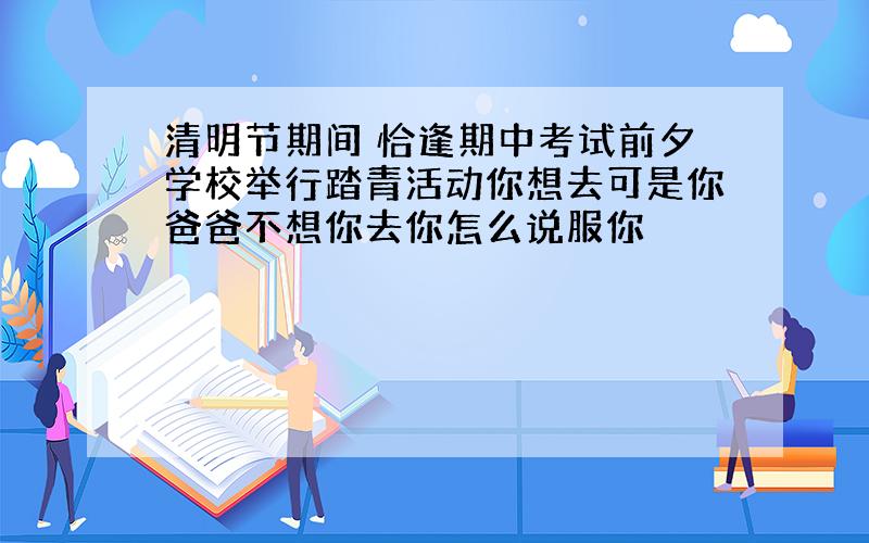 清明节期间 恰逢期中考试前夕学校举行踏青活动你想去可是你爸爸不想你去你怎么说服你