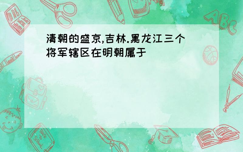 清朝的盛京,吉林.黑龙江三个将军辖区在明朝属于