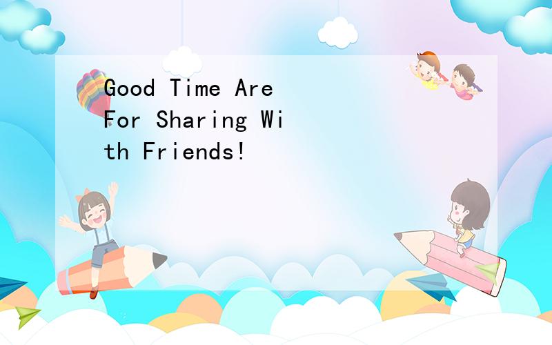 Good Time Are For Sharing With Friends!