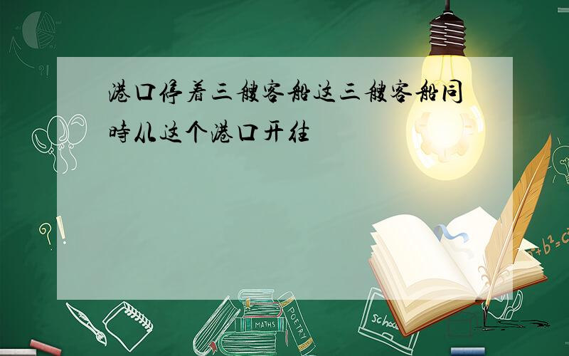 港口停着三艘客船这三艘客船同时从这个港口开往